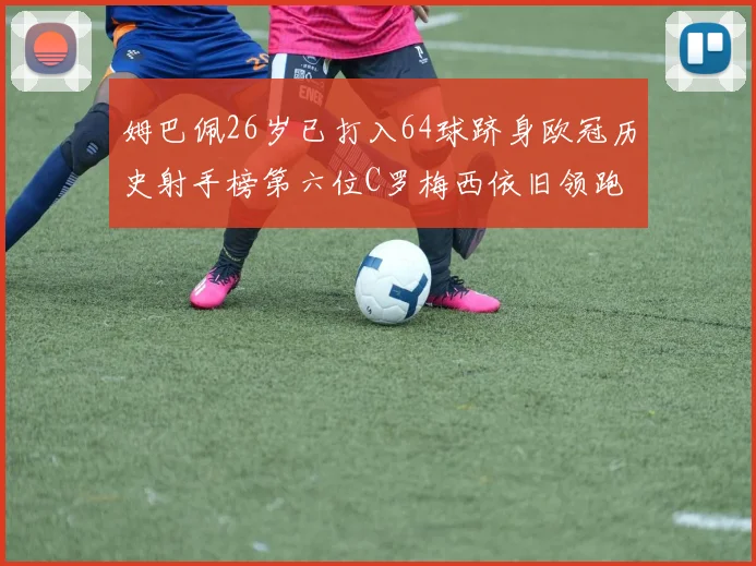 姆巴佩26岁已打入64球跻身欧冠历史射手榜第六位C罗梅西依旧领跑