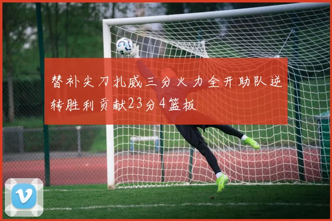 替补尖刀扎威三分火力全开助队逆转胜利贡献23分4篮板