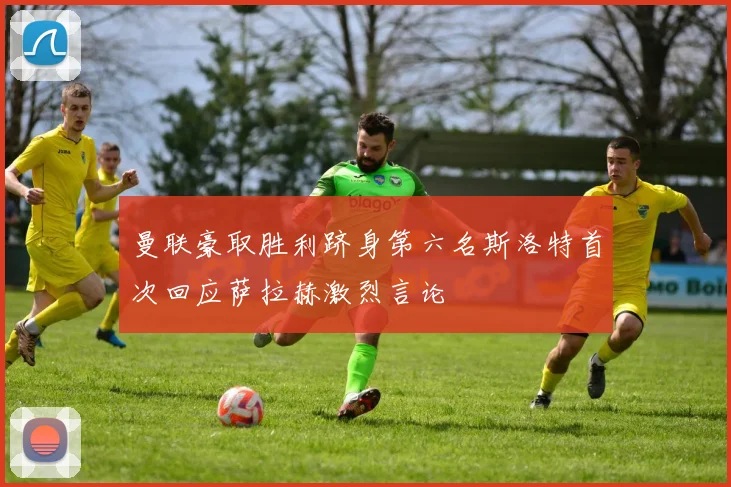 曼联豪取胜利跻身第六名斯洛特首次回应萨拉赫激烈言论