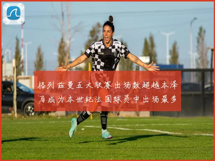 格列兹曼五大联赛出场数超越本泽马成为本世纪法国球员中出场最多者