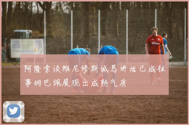 阿隆索谈维尼修斯诚恳讲话已成往事姆巴佩展现出成熟气质