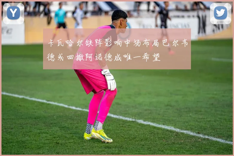 卡瓦哈尔缺阵影响中场布局巴尔韦德或回撤阿诺德成唯一希望