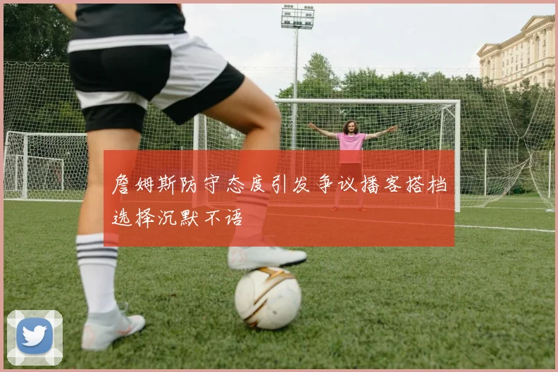 詹姆斯防守态度引发争议播客搭档选择沉默不语