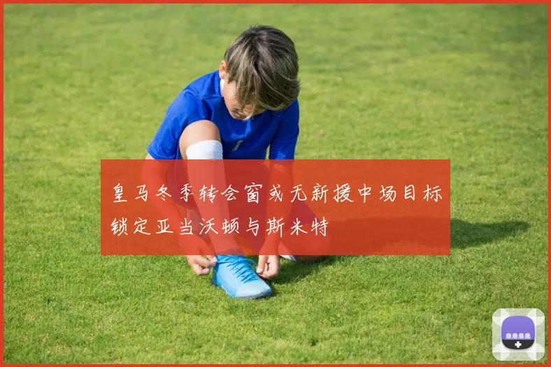 皇马冬季转会窗或无新援中场目标锁定亚当沃顿与斯米特