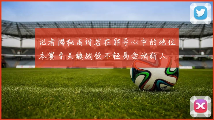 记者揭秘高诗岩在郭导心中的地位本赛季关键战役不轻易尝试新人