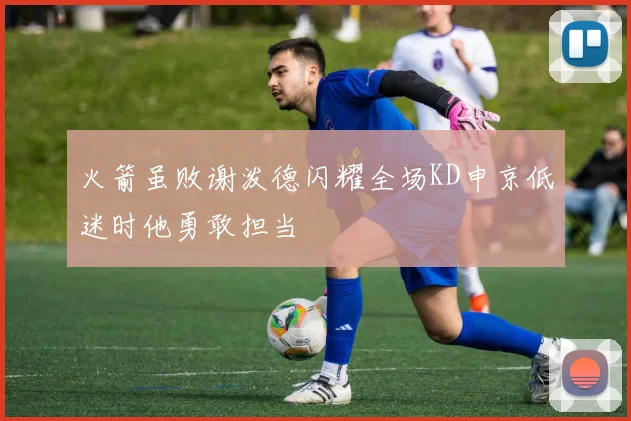 火箭虽败谢泼德闪耀全场KD申京低迷时他勇敢担当