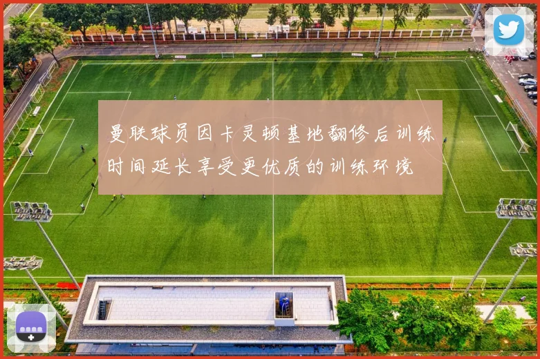 曼联球员因卡灵顿基地翻修后训练时间延长享受更优质的训练环境