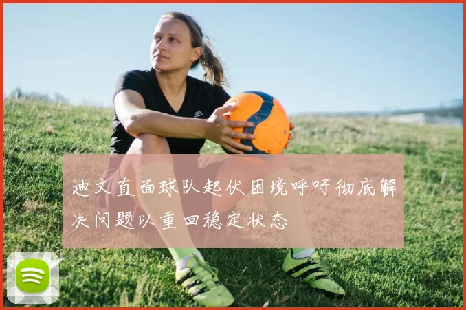 迪文直面球队起伏困境呼吁彻底解决问题以重回稳定状态