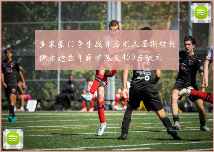 多家豪门争夺战开启尤文图斯续约伊尔迪兹年薪将涨至450万欧元
