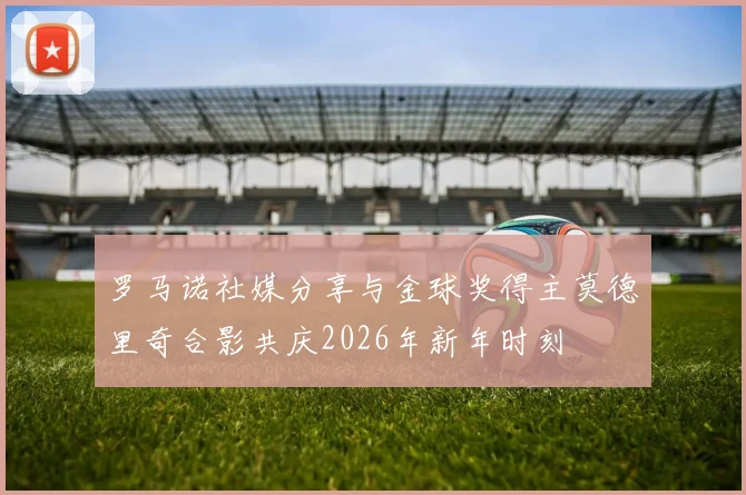 罗马诺社媒分享与金球奖得主莫德里奇合影共庆2026年新年时刻