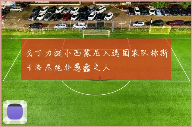 戈丁力挺小西蒙尼入选国家队称斯卡洛尼绝非愚蠢之人