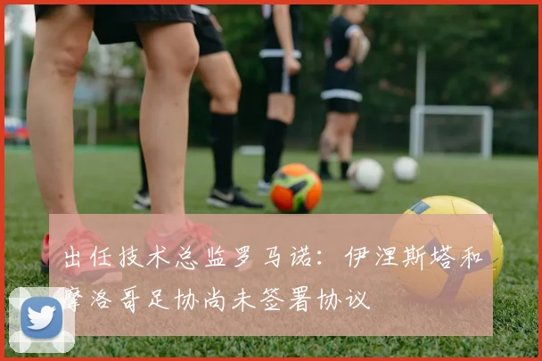 出任技术总监罗马诺：伊涅斯塔和摩洛哥足协尚未签署协议