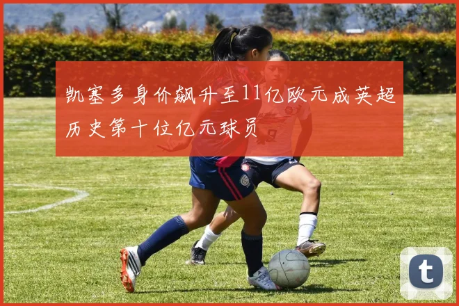 凯塞多身价飙升至11亿欧元成英超历史第十位亿元球员