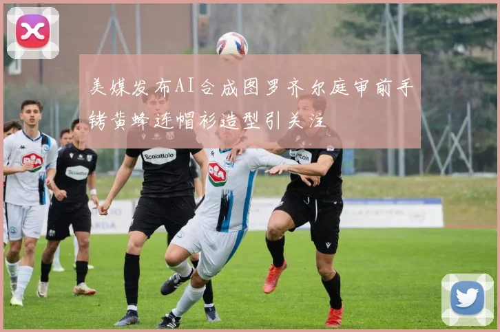 美媒发布AI合成图罗齐尔庭审前手铐黄蜂连帽衫造型引关注
