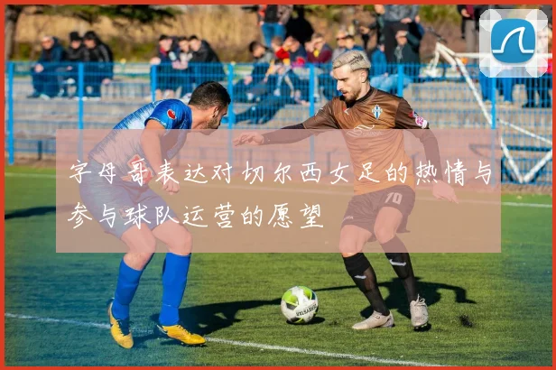 字母哥表达对切尔西女足的热情与参与球队运营的愿望