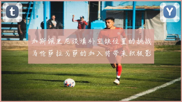 加斯佩里尼谈填补空缺位置的挑战马伦萨拉戈萨的加入将带来积极影响