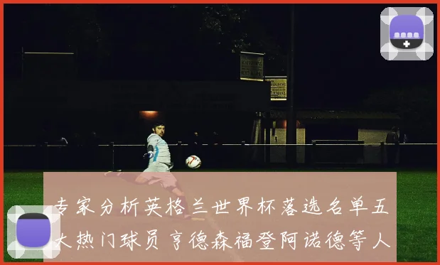 专家分析英格兰世界杯落选名单五大热门球员亨德森福登阿诺德等人引发热议