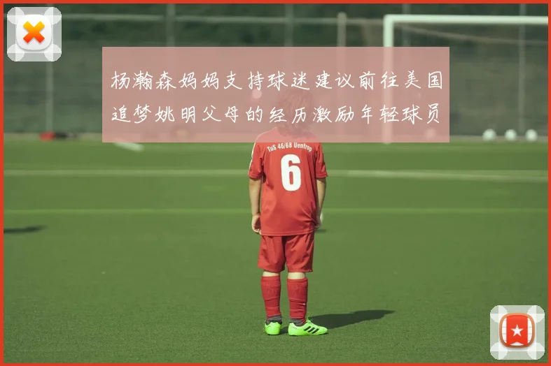 杨瀚森妈妈支持球迷建议前往美国追梦姚明父母的经历激励年轻球员