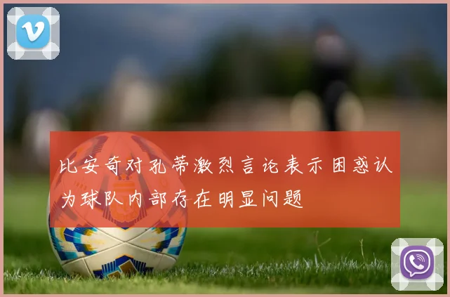 比安奇对孔蒂激烈言论表示困惑认为球队内部存在明显问题