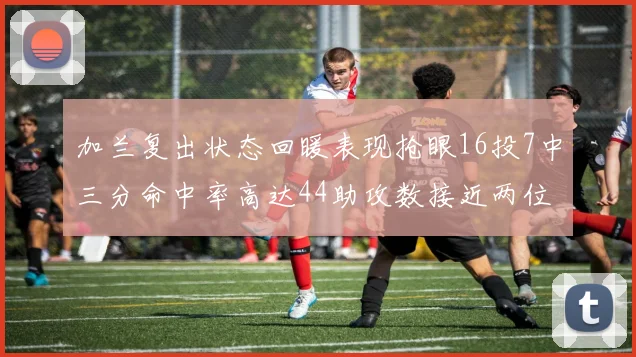 加兰复出状态回暖表现抢眼16投7中三分命中率高达44助攻数接近两位数