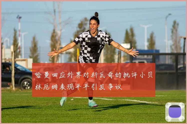 哈曼回应外界对科瓦奇的批评小贝林厄姆表现平平引发争议