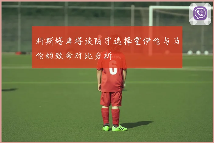 科斯塔库塔谈防守选择霍伊伦与马伦的致命对比分析