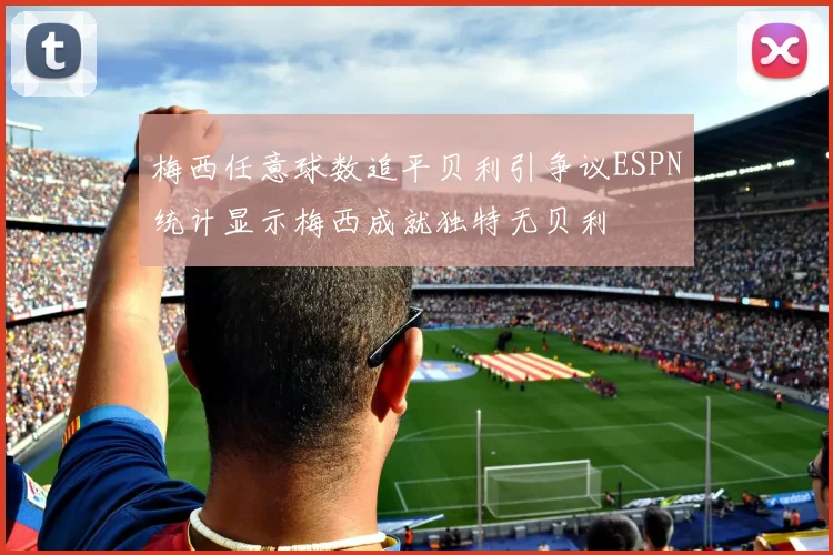 梅西任意球数追平贝利引争议ESPN统计显示梅西成就独特无贝利
