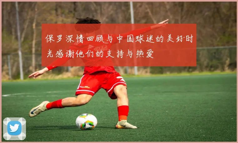 保罗深情回顾与中国球迷的美好时光感谢他们的支持与热爱