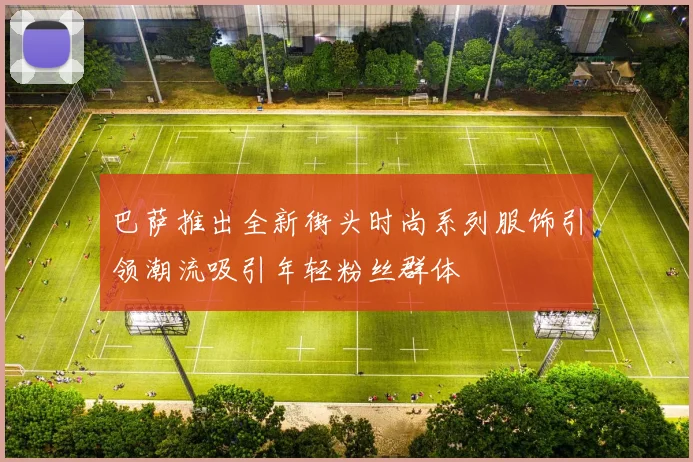 巴萨推出全新街头时尚系列服饰引领潮流吸引年轻粉丝群体