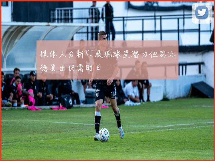 媒体人分析VJ展现球星潜力但恩比德复出仍需时日