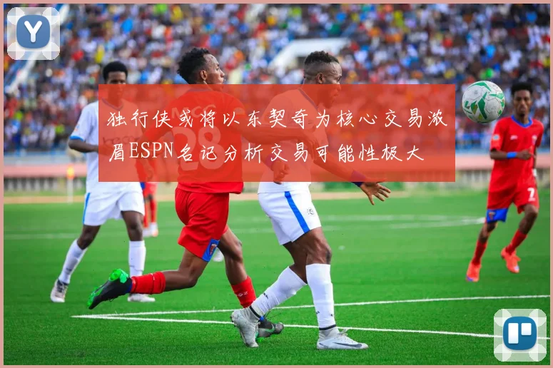 独行侠或将以东契奇为核心交易浓眉ESPN名记分析交易可能性极大