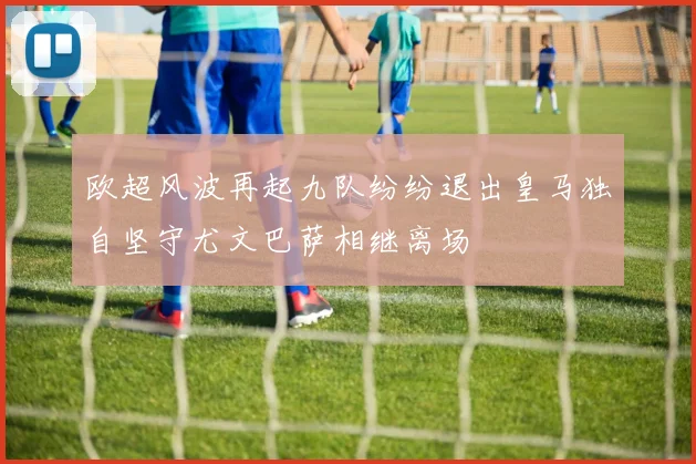 欧超风波再起九队纷纷退出皇马独自坚守尤文巴萨相继离场