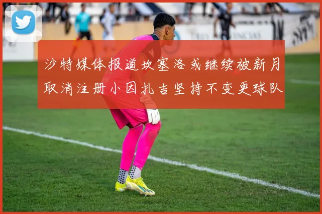 沙特媒体报道坎塞洛或继续被新月取消注册小因扎吉坚持不变更球队名单