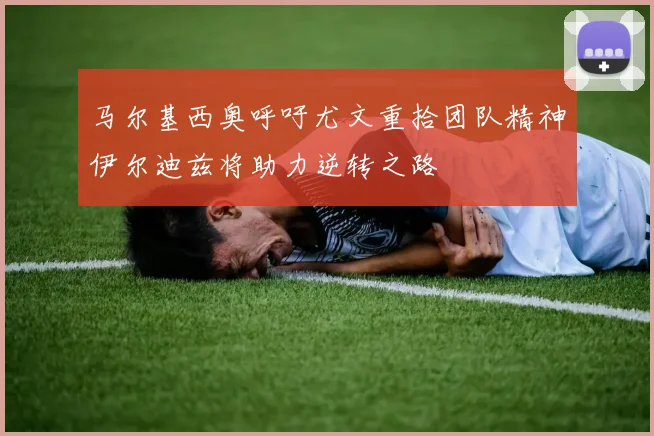 马尔基西奥呼吁尤文重拾团队精神伊尔迪兹将助力逆转之路