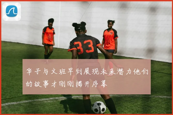 华子与文班早到展现未来潜力他们的故事才刚刚揭开序幕