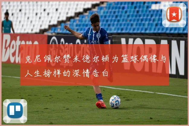 克尼佩尔赞米德尔顿为篮球偶像与人生榜样的深情告白