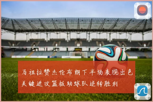 马祖拉赞杰伦布朗下半场表现出色关键进攻篮板助球队逆转胜利